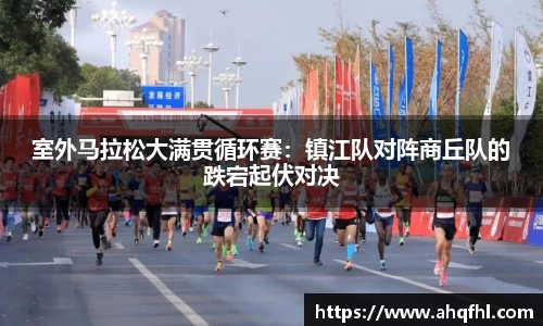 室外马拉松大满贯循环赛：镇江队对阵商丘队的跌宕起伏对决